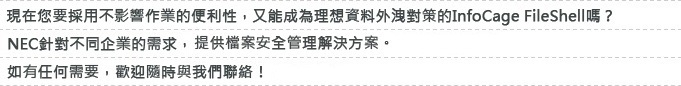 現在您要採用不影響作業的便利性,又能成為理想資料外洩對策的「Obbligato Ⅲ/Data Loss Prevention」嗎?NEC針對不同企業的需求,提供各種資安解決方案,如有任何需要,歡迎隨時與我們聯絡!