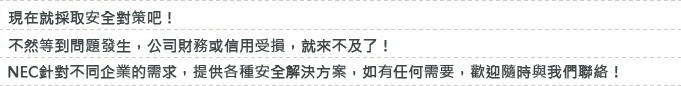 現在您要採用不影響作業的便利性,又能成為理想資料外洩對策的「Obbligato Ⅲ/Data Loss Prevention」嗎?NEC針對不同企業的需求,提供各種資安解決方案,如有任何需要,歡迎隨時與我們聯絡!